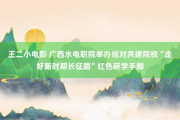 王二小电影 广西水电职院举办结对共建院校“走好新时期长征路”红色研学手脚