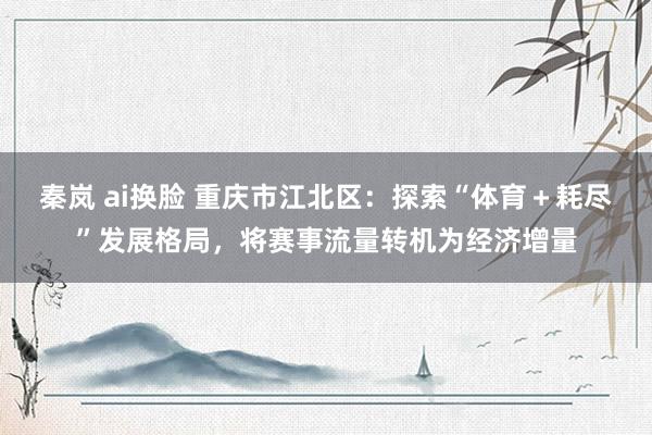 秦岚 ai换脸 重庆市江北区：探索“体育＋耗尽”发展格局，将赛事流量转机为经济增量