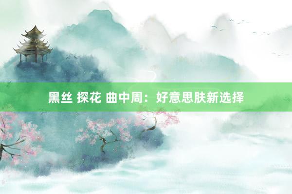 黑丝 探花 曲中周：好意思肤新选择