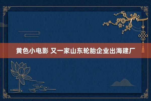 黄色小电影 又一家山东轮胎企业出海建厂