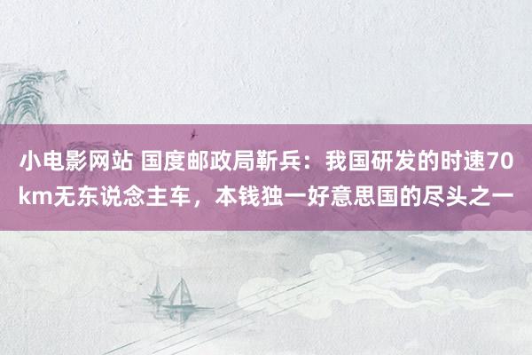 小电影网站 国度邮政局靳兵：我国研发的时速70km无东说念主车，本钱独一好意思国的尽头之一