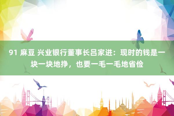 91 麻豆 兴业银行董事长吕家进：现时的钱是一块一块地挣，也要一毛一毛地省俭