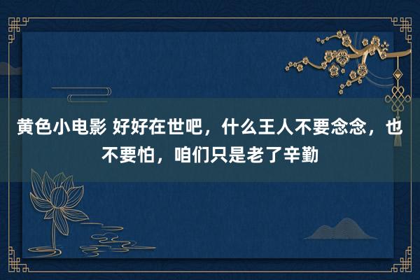 黄色小电影 好好在世吧，什么王人不要念念，也不要怕，咱们只是老了辛勤