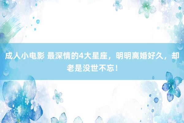 成人小电影 最深情的4大星座，明明离婚好久，却老是没世不忘！