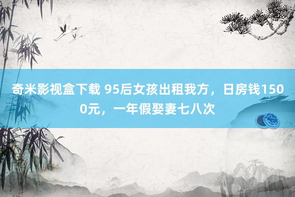 奇米影视盒下载 95后女孩出租我方，日房钱1500元，一年假娶妻七八次
