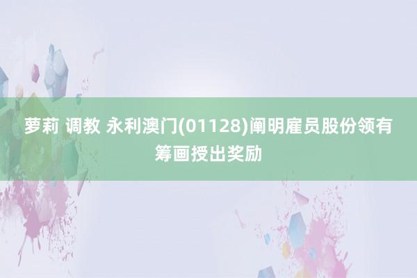 萝莉 调教 永利澳门(01128)阐明雇员股份领有筹画授出奖励