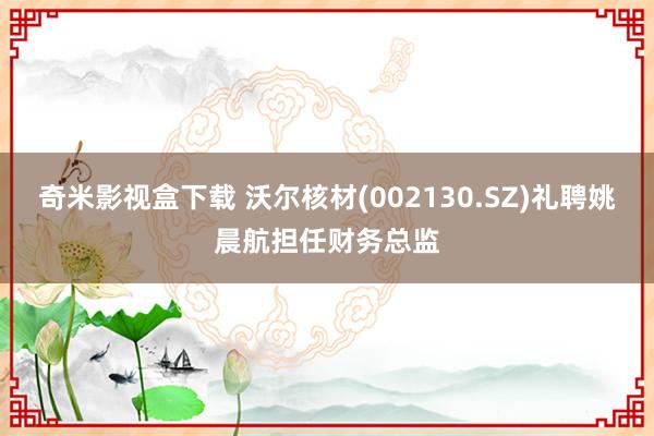 奇米影视盒下载 沃尔核材(002130.SZ)礼聘姚晨航担任财务总监
