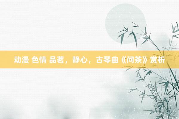 动漫 色情 品茗，静心，古琴曲《问茶》赏析