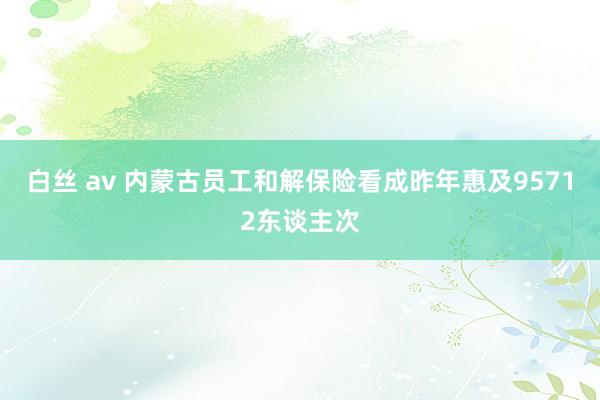 白丝 av 内蒙古员工和解保险看成昨年惠及95712东谈主次