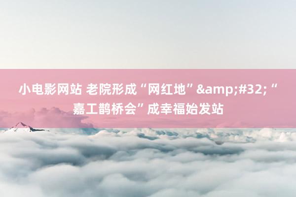 小电影网站 老院形成“网红地”&#32;“嘉工鹊桥会”成幸福始发站