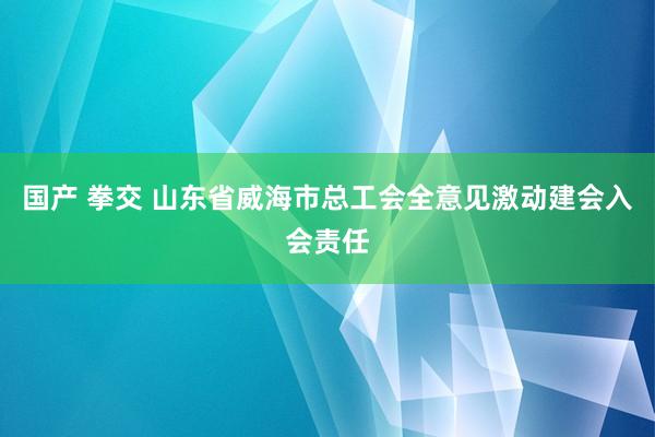 国产 拳交 山东省威海市总工会全意见激动建会入会责任