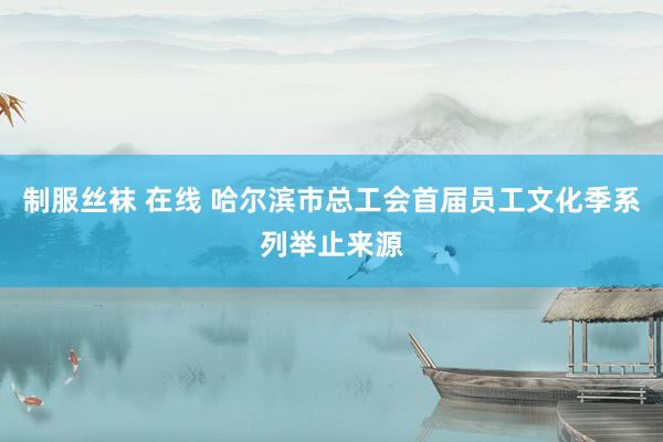 制服丝袜 在线 哈尔滨市总工会首届员工文化季系列举止来源