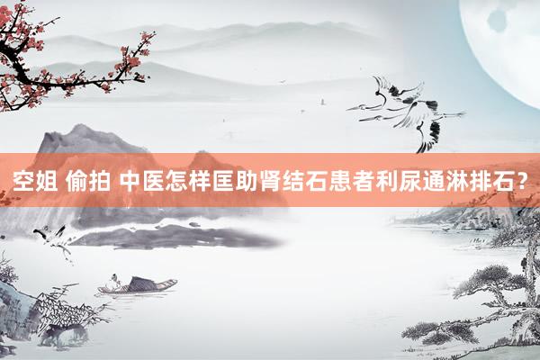 空姐 偷拍 中医怎样匡助肾结石患者利尿通淋排石？