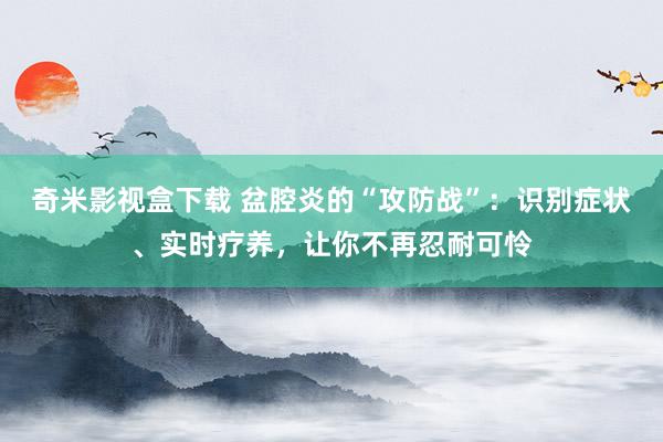 奇米影视盒下载 盆腔炎的“攻防战”：识别症状、实时疗养，让你不再忍耐可怜