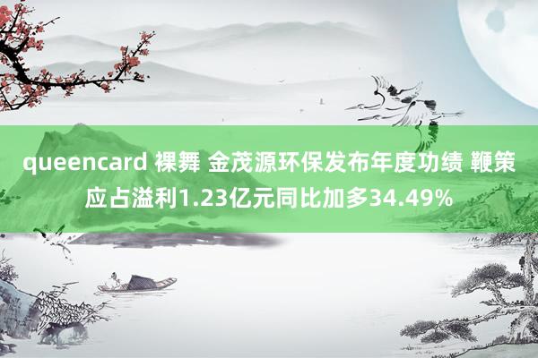 queencard 裸舞 金茂源环保发布年度功绩 鞭策应占溢利1.23亿元同比加多34.49%