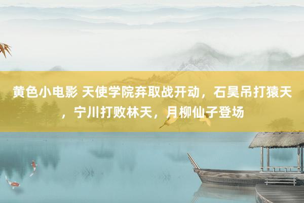 黄色小电影 天使学院弃取战开动，石昊吊打猿天，宁川打败林天，月柳仙子登场