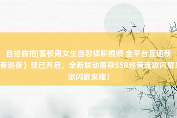 自拍偷拍]藝校兩女生自慰裸聊視頻 全平台互通新区【音巡夜】现已开启，全新联动落幕SSR巡音流歌闪耀来临！