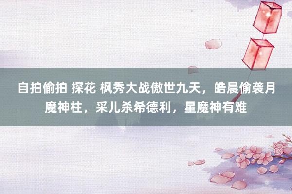 自拍偷拍 探花 枫秀大战傲世九天，皓晨偷袭月魔神柱，采儿杀希德利，星魔神有难