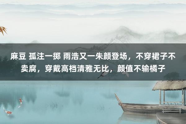 麻豆 孤注一掷 雨浩又一朱颜登场，不穿裙子不卖腐，穿戴高档清雅无比，颜值不输橘子