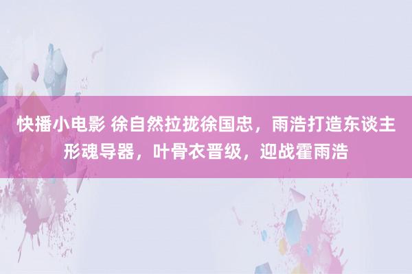 快播小电影 徐自然拉拢徐国忠，雨浩打造东谈主形魂导器，叶骨衣晋级，迎战霍雨浩