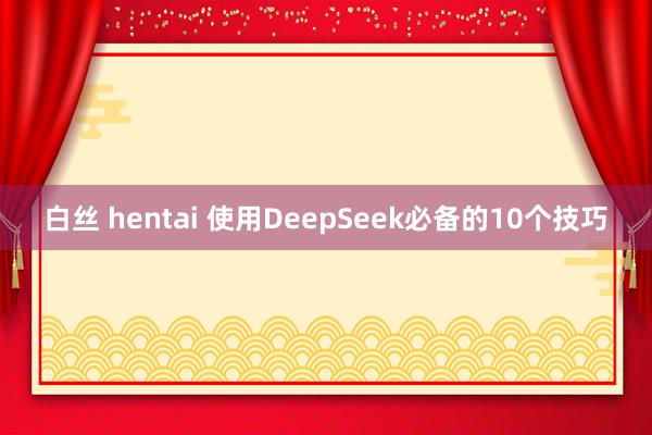 白丝 hentai 使用DeepSeek必备的10个技巧