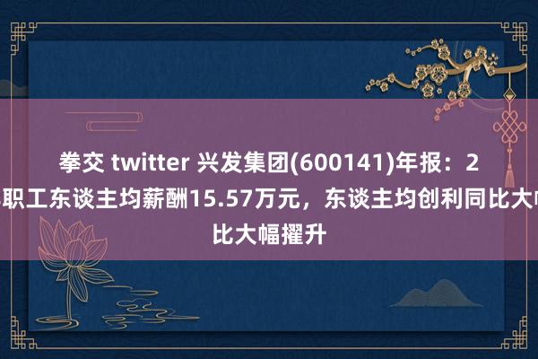 拳交 twitter 兴发集团(600141)年报：2024年职工东谈主均薪酬15.57万元，东谈主均创利同比大幅擢升