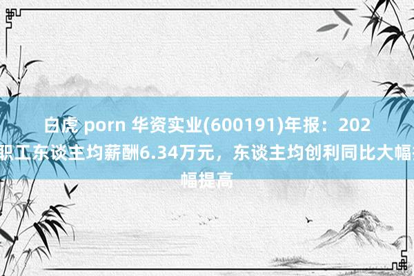 白虎 porn 华资实业(600191)年报：2024年职工东谈主均薪酬6.34万元，东谈主均创利同比大幅提高