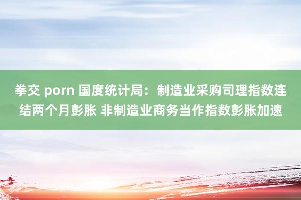 拳交 porn 国度统计局：制造业采购司理指数连结两个月彭胀 非制造业商务当作指数彭胀加速