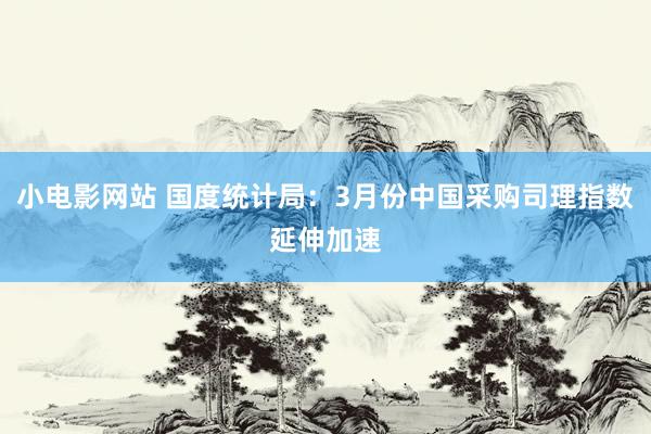 小电影网站 国度统计局：3月份中国采购司理指数延伸加速
