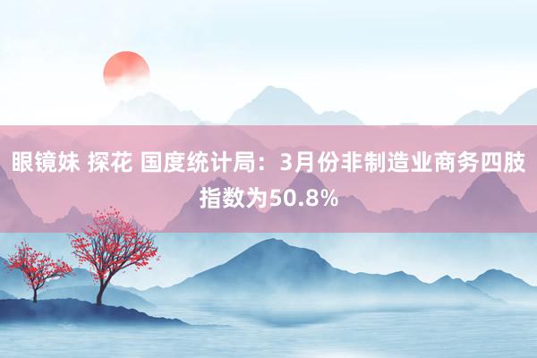 眼镜妹 探花 国度统计局：3月份非制造业商务四肢指数为50.8%