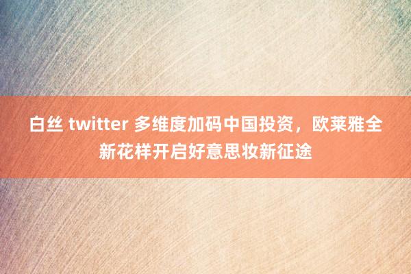白丝 twitter 多维度加码中国投资，欧莱雅全新花样开启好意思妆新征途