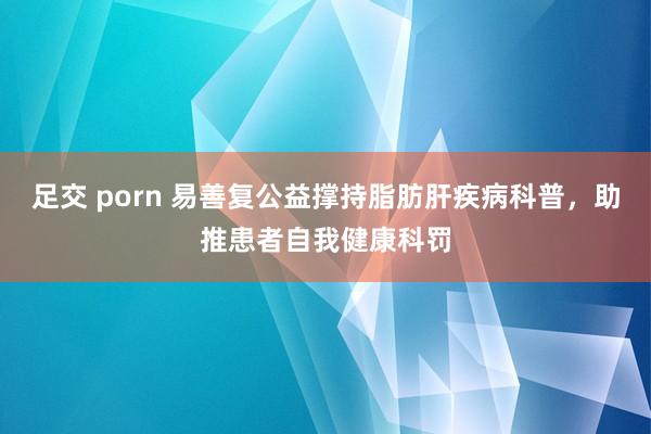 足交 porn 易善复公益撑持脂肪肝疾病科普，助推患者自我健康科罚