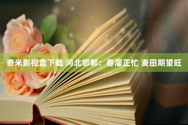 奇米影视盒下载 河北邯郸：春灌正忙 麦田期望旺