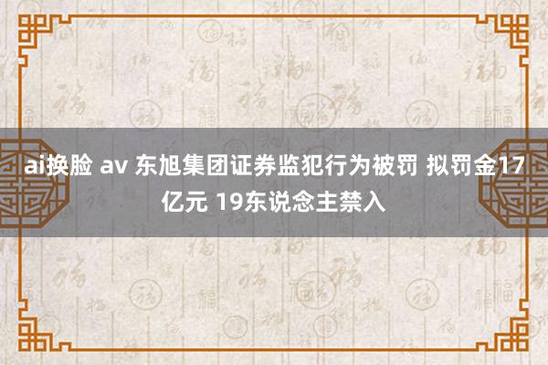 ai换脸 av 东旭集团证券监犯行为被罚 拟罚金17亿元 19东说念主禁入