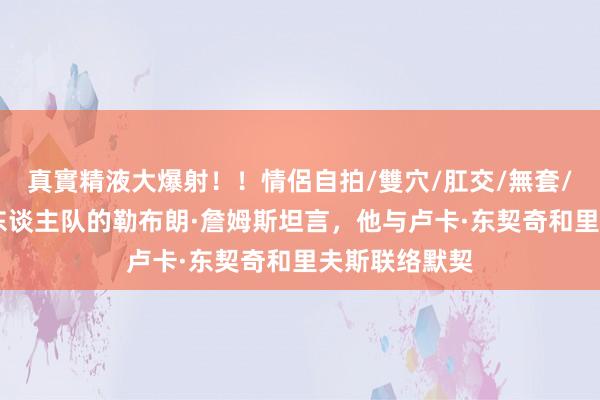 真實精液大爆射！！情侶自拍/雙穴/肛交/無套/大量噴精 湖东谈主队的勒布朗·詹姆斯坦言，他与卢卡·东契奇和里夫斯联络默契