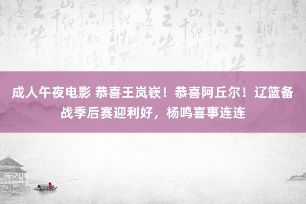 成人午夜电影 恭喜王岚嵚！恭喜阿丘尔！辽篮备战季后赛迎利好，杨鸣喜事连连