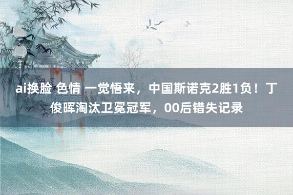 ai换脸 色情 一觉悟来，中国斯诺克2胜1负！丁俊晖淘汰卫冕冠军，00后错失记录