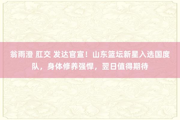 翁雨澄 肛交 发达官宣！山东篮坛新星入选国度队，身体修养强悍，翌日值得期待