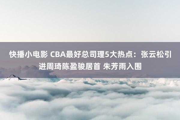 快播小电影 CBA最好总司理5大热点：张云松引进周琦陈盈骏居首 朱芳雨入围