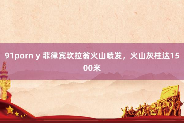 91porn y 菲律宾坎拉翁火山喷发，火山灰柱达1500米