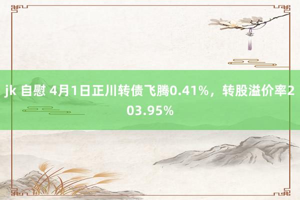 jk 自慰 4月1日正川转债飞腾0.41%，转股溢价率203.95%