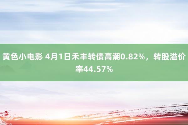 黄色小电影 4月1日禾丰转债高潮0.82%，转股溢价率44.57%