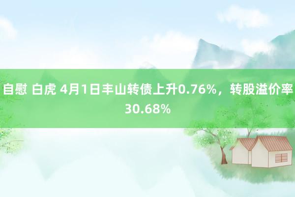自慰 白虎 4月1日丰山转债上升0.76%，转股溢价率30.68%
