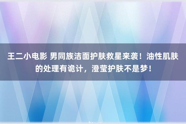 王二小电影 男同族洁面护肤救星来袭！油性肌肤的处理有诡计，澄莹护肤不是梦！