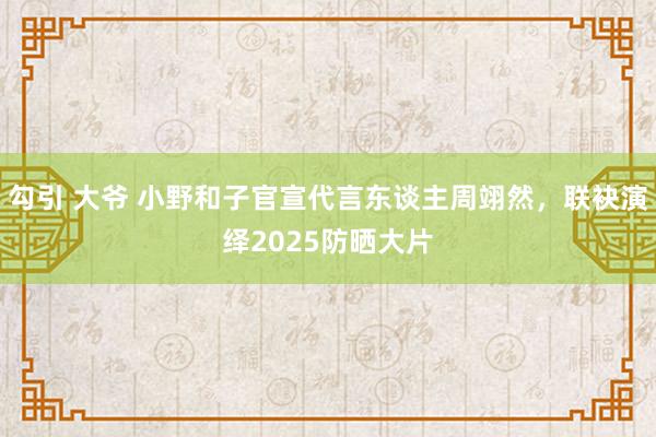 勾引 大爷 小野和子官宣代言东谈主周翊然，联袂演绎2025防晒大片