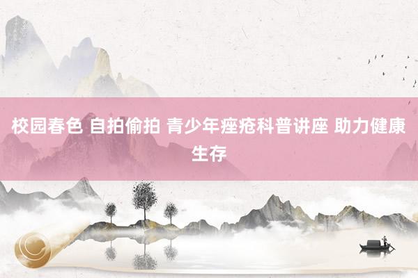 校园春色 自拍偷拍 青少年痤疮科普讲座 助力健康生存