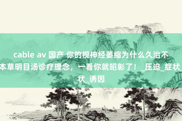 cable av 国产 你的视神经萎缩为什么久治不愈？本草明目汤诊疗理念，一看你就昭彰了！_压迫_症状_诱因