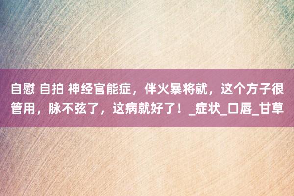 自慰 自拍 神经官能症，伴火暴将就，这个方子很管用，脉不弦了，这病就好了！_症状_口唇_甘草