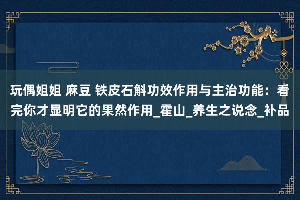 玩偶姐姐 麻豆 铁皮石斛功效作用与主治功能：看完你才显明它的果然作用_霍山_养生之说念_补品