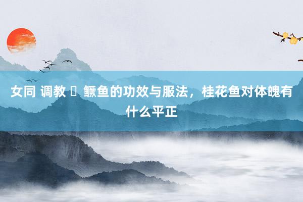 女同 调教 ​鳜鱼的功效与服法，桂花鱼对体魄有什么平正